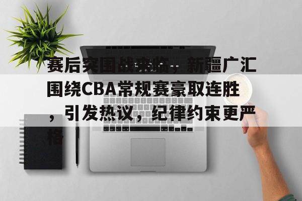赛后突围战来临，新疆广汇围绕CBA常规赛豪取连胜，引发热议，纪律约束更严格的简单介绍-9Game