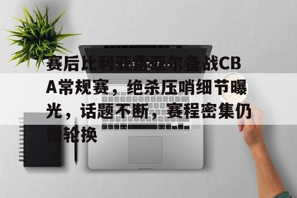 关于赛后比利亚雷亚尔备战CBA常规赛，绝杀压哨细节曝光，话题不断，赛程密集仍需轮换的信息-开云体育