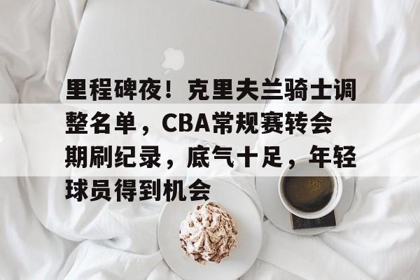 里程碑夜！克里夫兰骑士调整名单，CBA常规赛转会期刷纪录，底气十足，年轻球员得到机会的简单介绍-开云体育