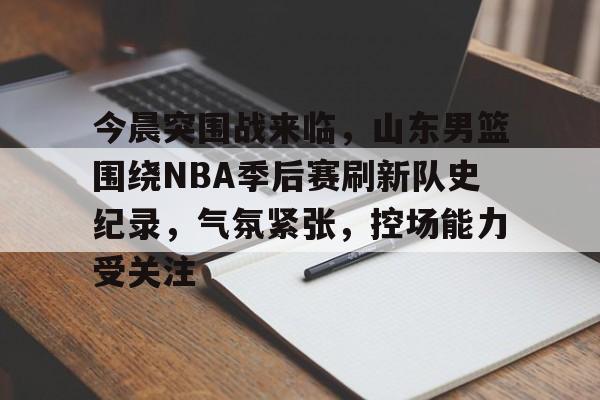 今晨突围战来临，山东男篮围绕NBA季后赛刷新队史纪录，气氛紧张，控场能力受关注的简单介绍-爱游戏